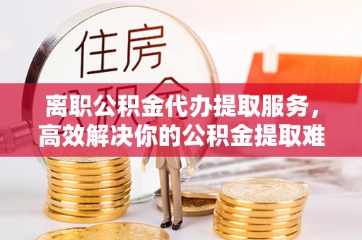 古浪离职公积金代办提取服务，高效解决你的公积金提取难题