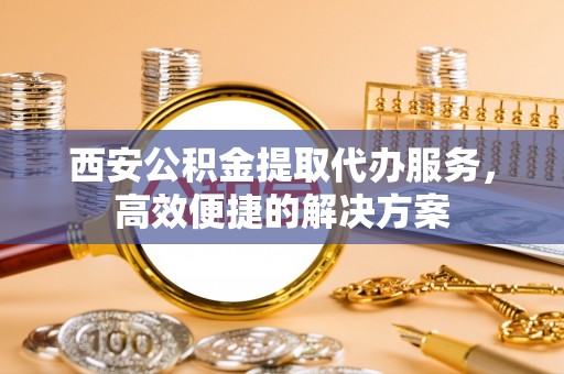 古浪西安公积金提取代办服务，高效便捷的解决方案