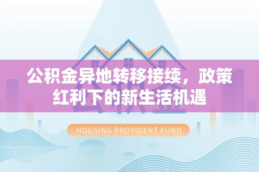 古浪公积金异地转移接续，政策红利下的新生活机遇