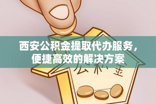 古浪西安公积金提取代办服务，便捷高效的解决方案