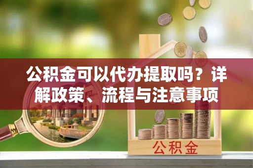 古浪公积金可以代办提取吗？详解政策、流程与注意事项