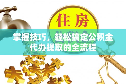 古浪掌握技巧，轻松搞定公积金代办提取的全流程