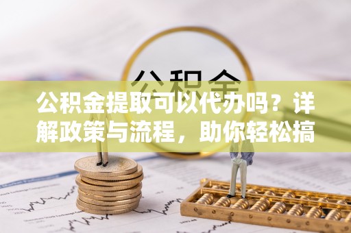 古浪公积金提取可以代办吗？详解政策与流程，助你轻松搞定！
