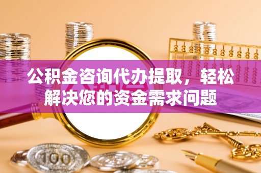 古浪公积金咨询代办提取，轻松解决您的资金需求问题