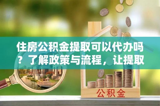 古浪住房公积金提取可以代办吗？了解政策与流程，让提取更便捷