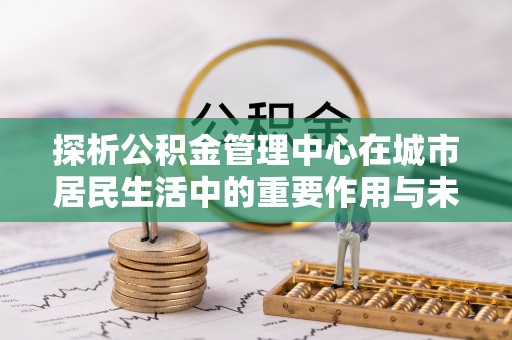 古浪探析公积金管理中心在城市居民生活中的重要作用与未来发展趋势