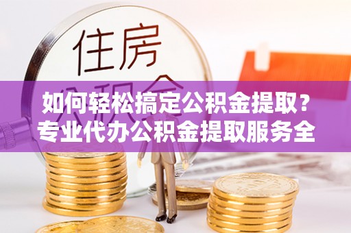 古浪如何轻松搞定公积金提取？专业代办公积金提取服务全解析