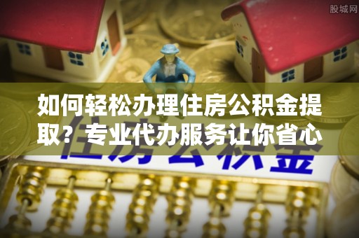 古浪如何轻松办理住房公积金提取？专业代办服务让你省心无忧