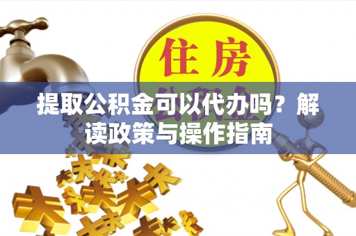 古浪提取公积金可以代办吗？解读政策与操作指南