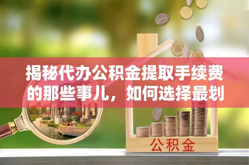 古浪揭秘代办公积金提取手续费的那些事儿，如何选择最划算的服务？