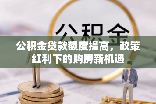 古浪公积金贷款额度提高，政策红利下的购房新机遇