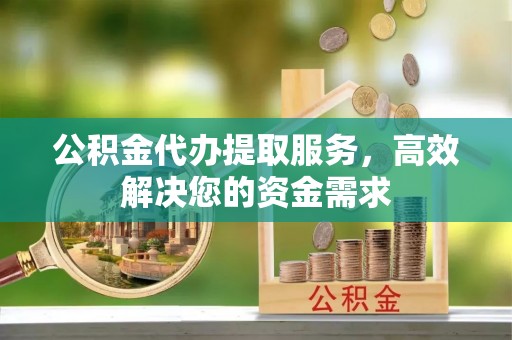 古浪公积金代办提取服务，高效解决您的资金需求
