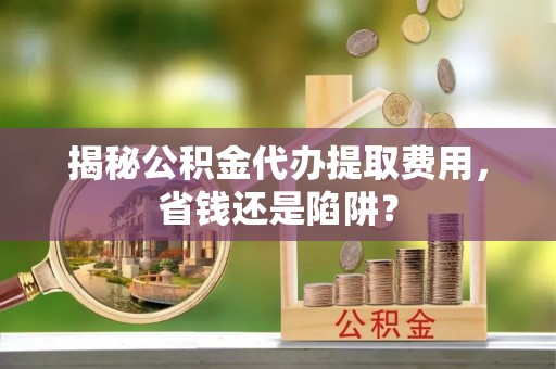 古浪揭秘公积金代办提取费用，省钱还是陷阱？