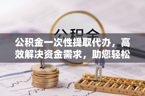 古浪公积金一次性提取代办，高效解决资金需求，助您轻松应对生活难题