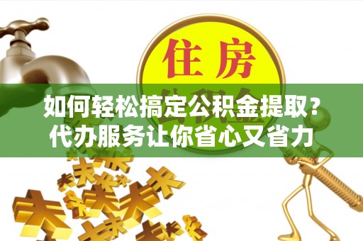 古浪如何轻松搞定公积金提取？代办服务让你省心又省力