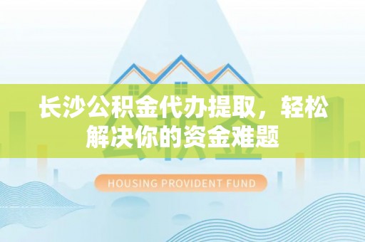 古浪长沙公积金代办提取，轻松解决你的资金难题