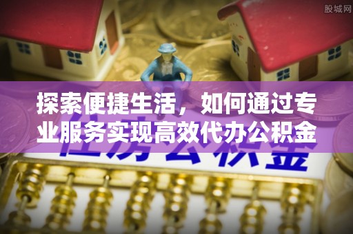 古浪探索便捷生活，如何通过专业服务实现高效代办公积金提取