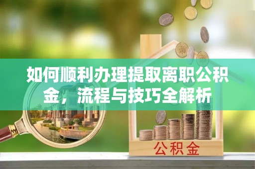 古浪如何顺利办理提取离职公积金，流程与技巧全解析