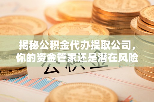 古浪揭秘公积金代办提取公司，你的资金管家还是潜在风险？