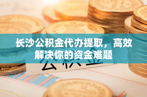 古浪长沙公积金代办提取，高效解决你的资金难题