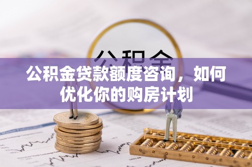 古浪公积金贷款额度咨询，如何优化你的购房计划