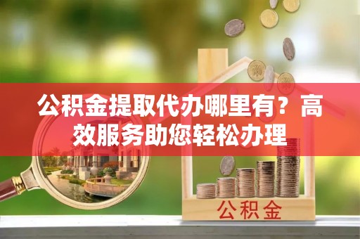 古浪公积金提取代办哪里有？高效服务助您轻松办理
