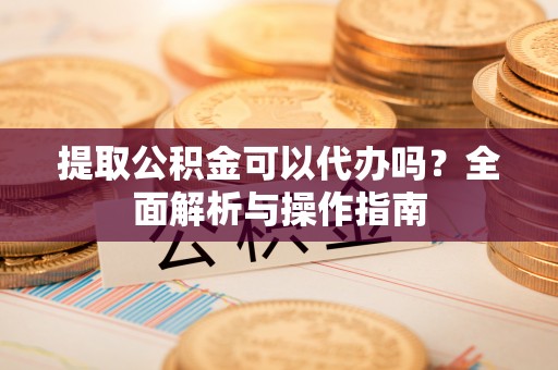 古浪提取公积金可以代办吗？全面解析与操作指南