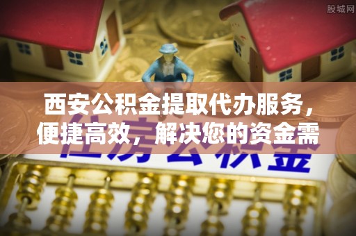 古浪西安公积金提取代办服务，便捷高效，解决您的资金需求