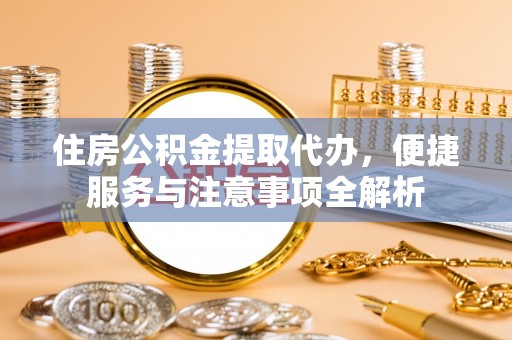 古浪住房公积金提取代办，便捷服务与注意事项全解析