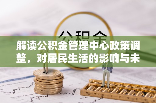 古浪解读公积金管理中心政策调整，对居民生活的影响与未来展望