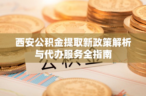 古浪西安公积金提取新政策解析与代办服务全指南