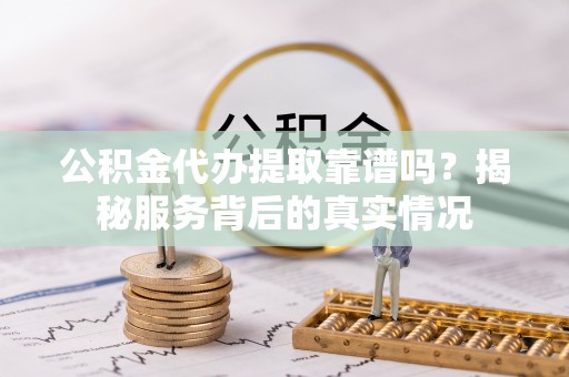 古浪公积金代办提取靠谱吗？揭秘服务背后的真实情况