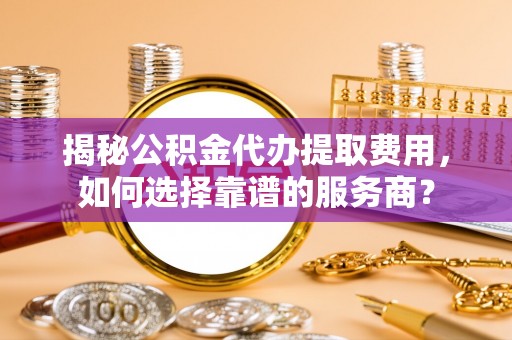 古浪揭秘公积金代办提取费用，如何选择靠谱的服务商？