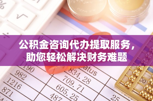 古浪公积金咨询代办提取服务，助您轻松解决财务难题