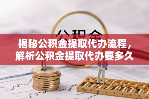 古浪揭秘公积金提取代办流程，解析公积金提取代办要多久的真相