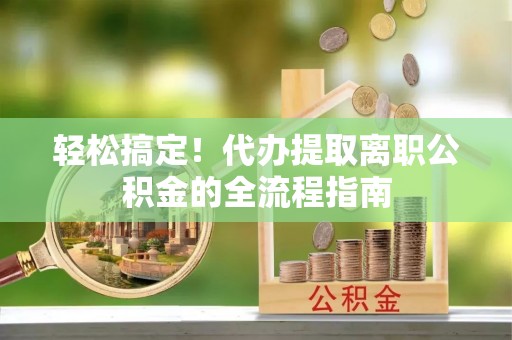 古浪轻松搞定！代办提取离职公积金的全流程指南