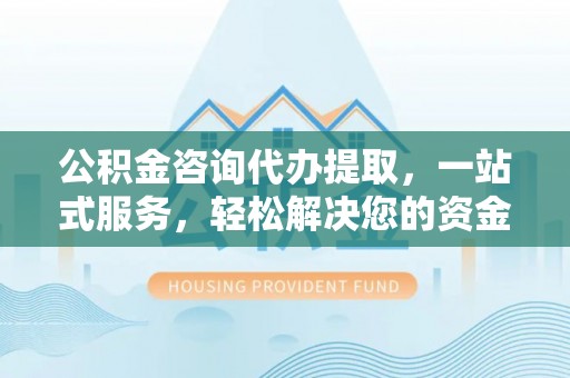 古浪公积金咨询代办提取，一站式服务，轻松解决您的资金需求