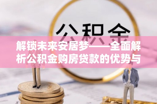 古浪解锁未来安居梦——全面解析公积金购房贷款的优势与策略
