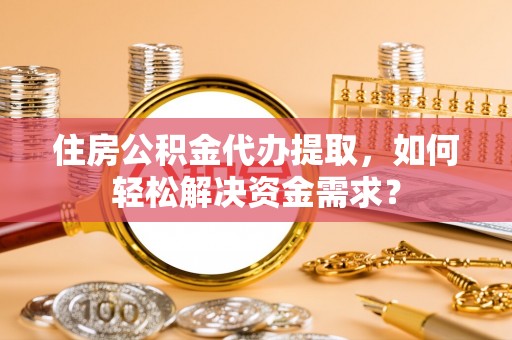 古浪住房公积金代办提取，如何轻松解决资金需求？
