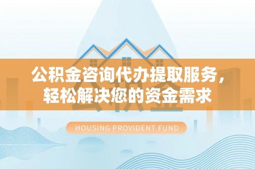 古浪公积金咨询代办提取服务，轻松解决您的资金需求