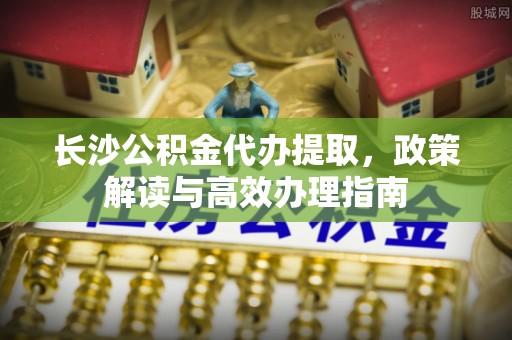古浪长沙公积金代办提取，政策解读与高效办理指南