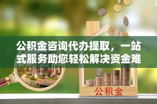 古浪公积金咨询代办提取，一站式服务助您轻松解决资金难题