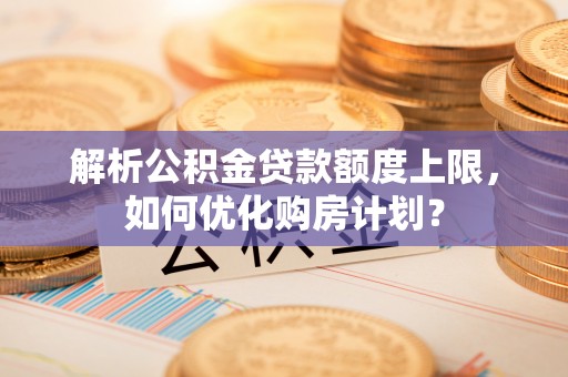 古浪解析公积金贷款额度上限，如何优化购房计划？