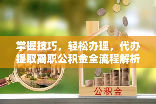 古浪掌握技巧，轻松办理，代办提取离职公积金全流程解析