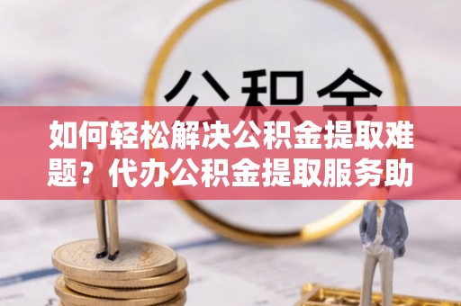 古浪如何轻松解决公积金提取难题？代办公积金提取服务助您一臂之力