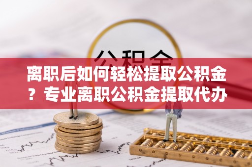 古浪离职后如何轻松提取公积金？专业离职公积金提取代办服务指南