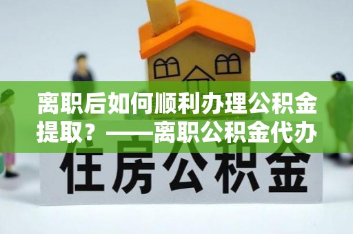 古浪离职后如何顺利办理公积金提取？——离职公积金代办提取全攻略