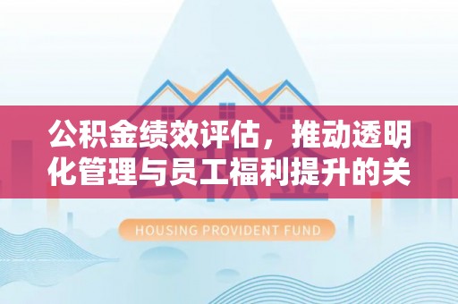 古浪公积金绩效评估，推动透明化管理与员工福利提升的关键