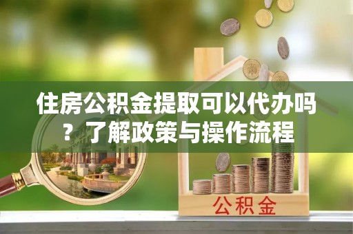 古浪住房公积金提取可以代办吗？了解政策与操作流程