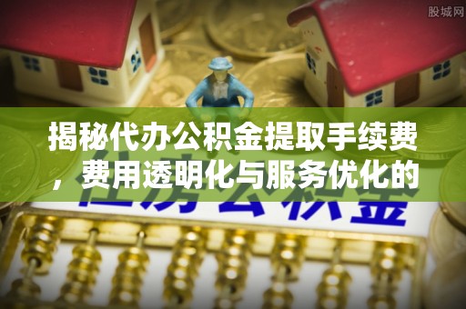 古浪揭秘代办公积金提取手续费，费用透明化与服务优化的关键
